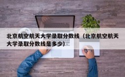 北京航空航天大学录取分数线（北京航空航天大学录取分数线是多少）