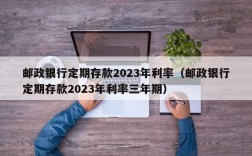 邮政银行定期存款2023年利率（邮政银行定期存款2023年利率三年期）